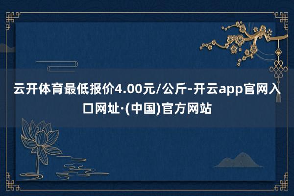 云开体育最低报价4.00元/公斤-开云app官网入口网址·(中国)官方网站