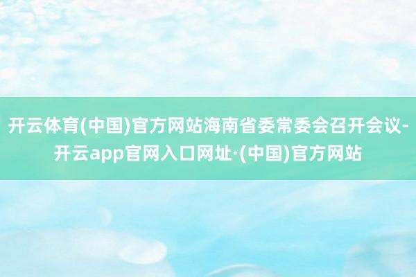 开云体育(中国)官方网站海南省委常委会召开会议-开云app官网入口网址·(中国)官方网站