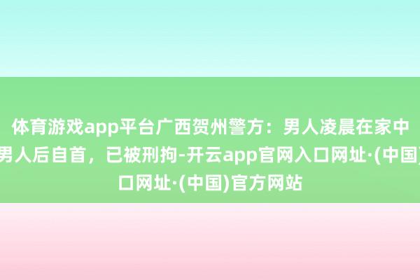 体育游戏app平台广西贺州警方：男人凌晨在家中刺死另一男人后自首，已被刑拘-开云app官网入口网址·(中国)官方网站