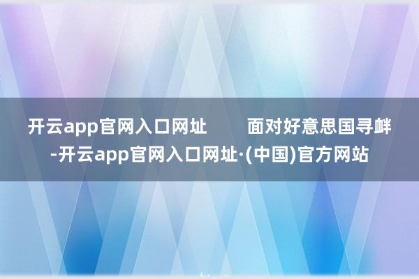 开云app官网入口网址        面对好意思国寻衅-开云app官网入口网址·(中国)官方网站
