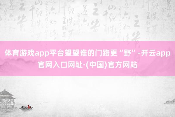 体育游戏app平台望望谁的门路更“野”-开云app官网入口网址·(中国)官方网站