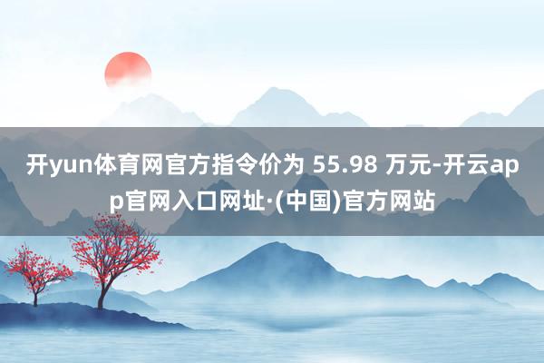 开yun体育网官方指令价为 55.98 万元-开云app官网入口网址·(中国)官方网站