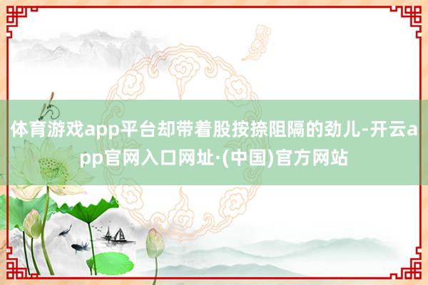 体育游戏app平台却带着股按捺阻隔的劲儿-开云app官网入口网址·(中国)官方网站
