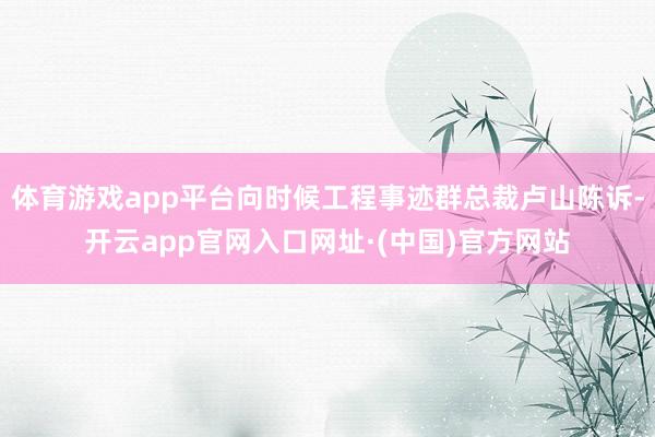 体育游戏app平台向时候工程事迹群总裁卢山陈诉-开云app官网入口网址·(中国)官方网站