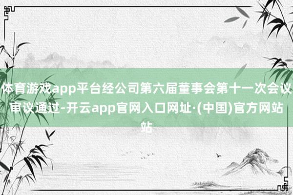 体育游戏app平台经公司第六届董事会第十一次会议审议通过-开云app官网入口网址·(中国)官方网站