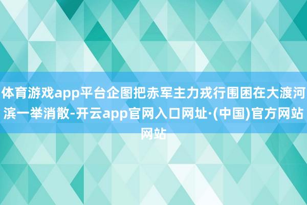 体育游戏app平台企图把赤军主力戎行围困在大渡河滨一举消散-开云app官网入口网址·(中国)官方网站