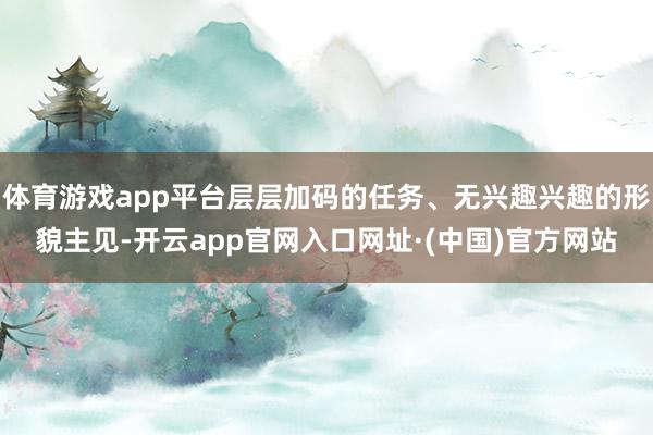 体育游戏app平台层层加码的任务、无兴趣兴趣的形貌主见-开云app官网入口网址·(中国)官方网站