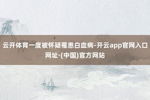 云开体育一度被怀疑罹患白血病-开云app官网入口网址·(中国)官方网站