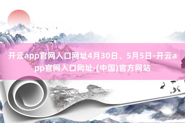 开云app官网入口网址4月30日、5月5日-开云app官网入口网址·(中国)官方网站