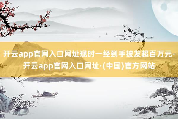 开云app官网入口网址现时一经到手披发超百万元-开云app官网入口网址·(中国)官方网站