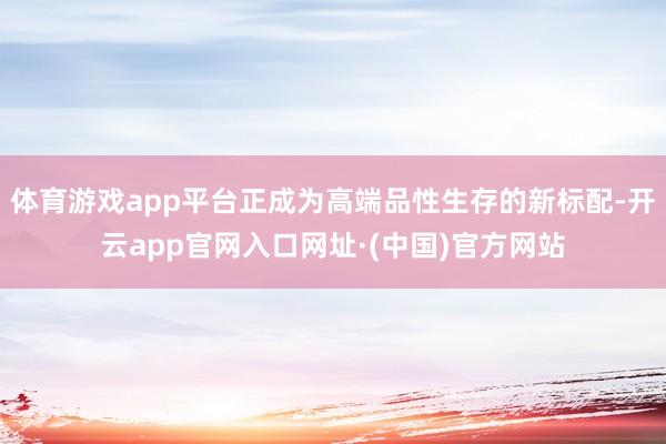 体育游戏app平台正成为高端品性生存的新标配-开云app官网入口网址·(中国)官方网站