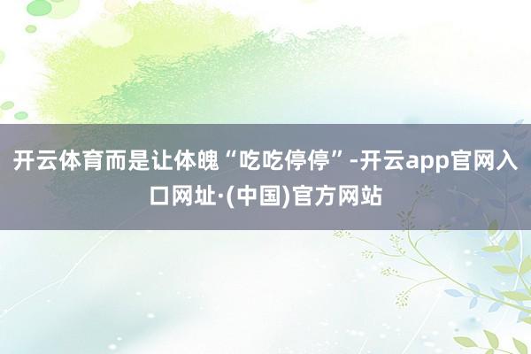 开云体育而是让体魄“吃吃停停”-开云app官网入口网址·(中国)官方网站
