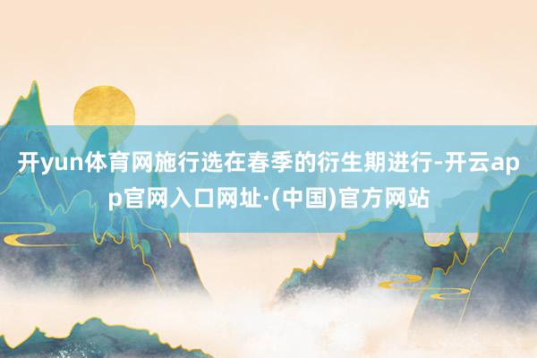 开yun体育网施行选在春季的衍生期进行-开云app官网入口网址·(中国)官方网站
