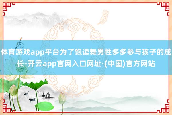 体育游戏app平台为了饱读舞男性多多参与孩子的成长-开云app官网入口网址·(中国)官方网站