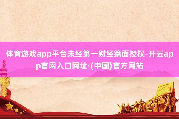 体育游戏app平台未经第一财经籍面授权-开云app官网入口网址·(中国)官方网站
