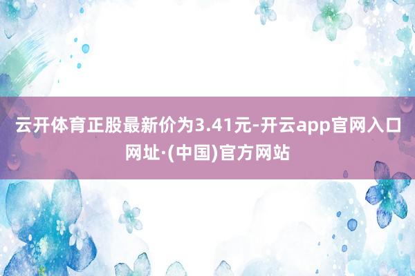 云开体育正股最新价为3.41元-开云app官网入口网址·(中国)官方网站