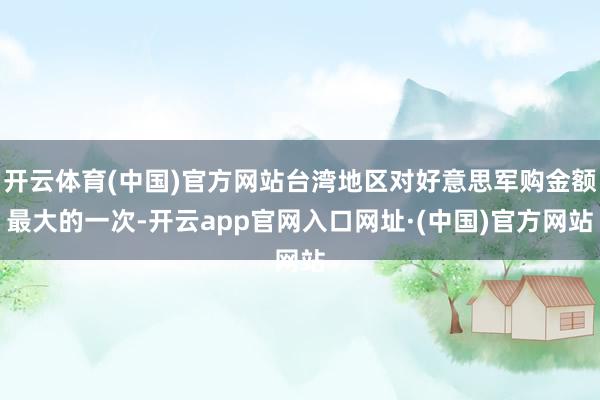 开云体育(中国)官方网站台湾地区对好意思军购金额最大的一次-开云app官网入口网址·(中国)官方网站