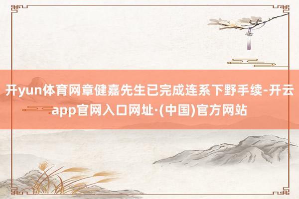开yun体育网章健嘉先生已完成连系下野手续-开云app官网入口网址·(中国)官方网站