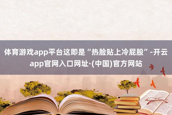 体育游戏app平台这即是“热脸贴上冷屁股”-开云app官网入口网址·(中国)官方网站