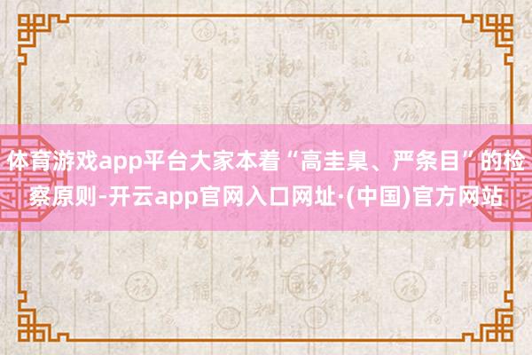 体育游戏app平台大家本着“高圭臬、严条目”的检察原则-开云app官网入口网址·(中国)官方网站
