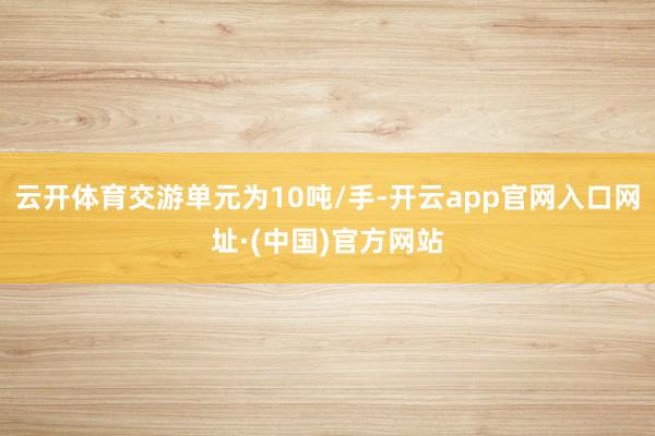 云开体育交游单元为10吨/手-开云app官网入口网址·(中国)官方网站