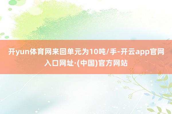 开yun体育网来回单元为10吨/手-开云app官网入口网址·(中国)官方网站
