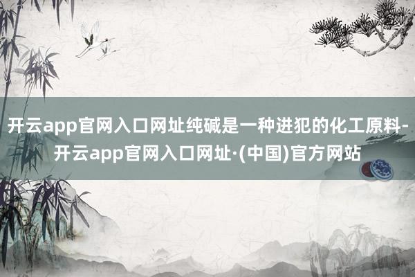 开云app官网入口网址纯碱是一种进犯的化工原料-开云app官网入口网址·(中国)官方网站
