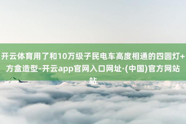 开云体育用了和10万级子民电车高度相通的四圆灯+方盒造型-开云app官网入口网址·(中国)官方网站
