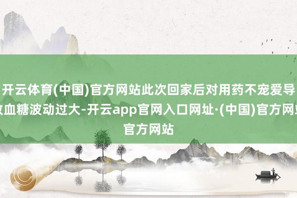 开云体育(中国)官方网站此次回家后对用药不宠爱导致血糖波动过大-开云app官网入口网址·(中国)官方网站