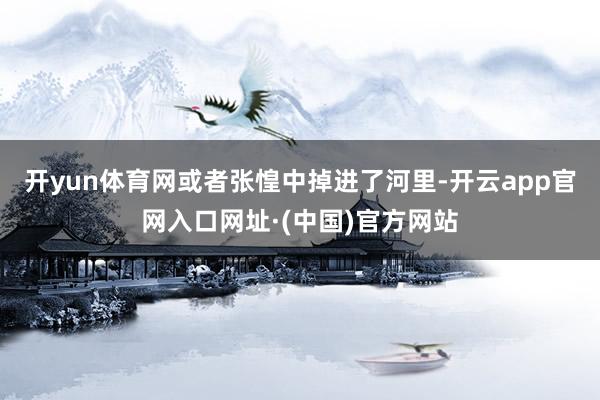 开yun体育网或者张惶中掉进了河里-开云app官网入口网址·(中国)官方网站