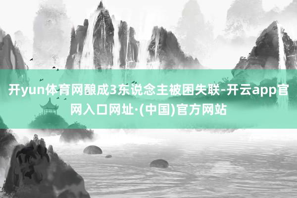 开yun体育网酿成3东说念主被困失联-开云app官网入口网址·(中国)官方网站
