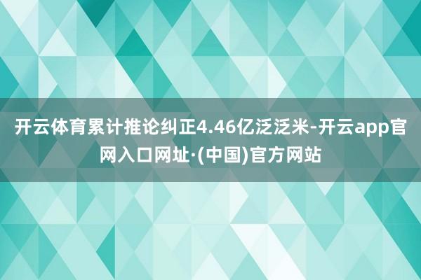 开云体育累计推论纠正4.46亿泛泛米-开云app官网入口网址·(中国)官方网站