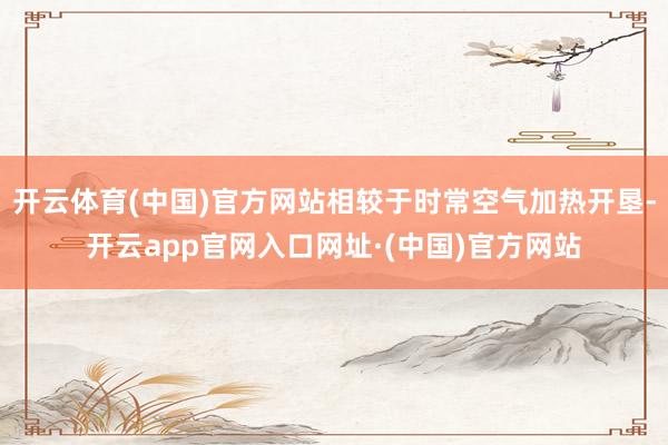 开云体育(中国)官方网站相较于时常空气加热开垦-开云app官网入口网址·(中国)官方网站