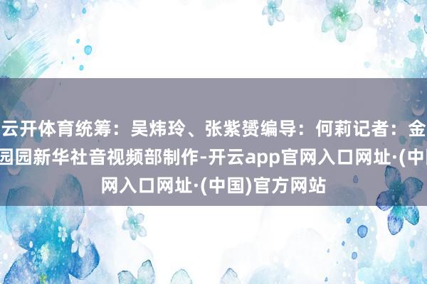 云开体育统筹：吴炜玲、张紫赟编导：何莉记者：金剑海报：夏园园新华社音视频部制作-开云app官网入口网址·(中国)官方网站