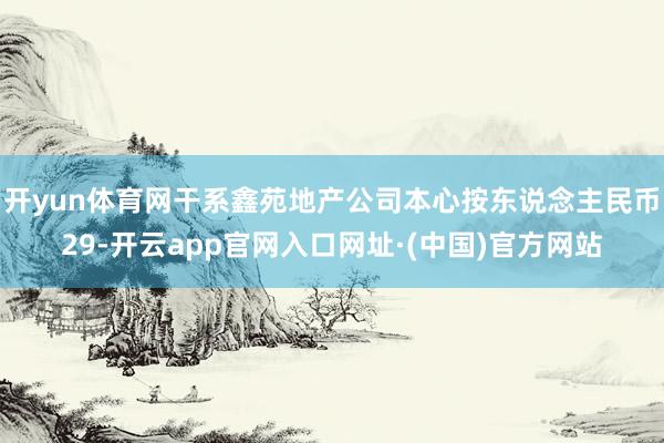开yun体育网干系鑫苑地产公司本心按东说念主民币29-开云app官网入口网址·(中国)官方网站