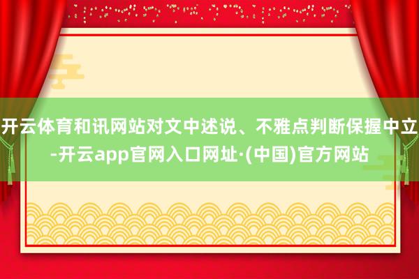 开云体育和讯网站对文中述说、不雅点判断保握中立-开云app官网入口网址·(中国)官方网站