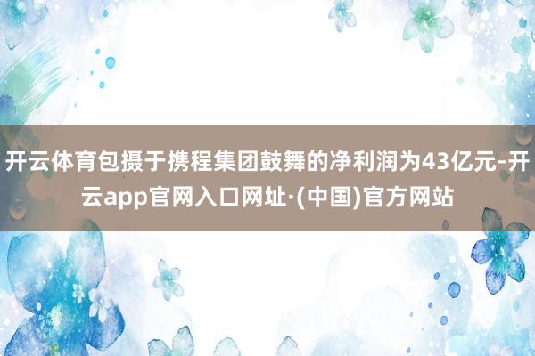 开云体育包摄于携程集团鼓舞的净利润为43亿元-开云app官网入口网址·(中国)官方网站