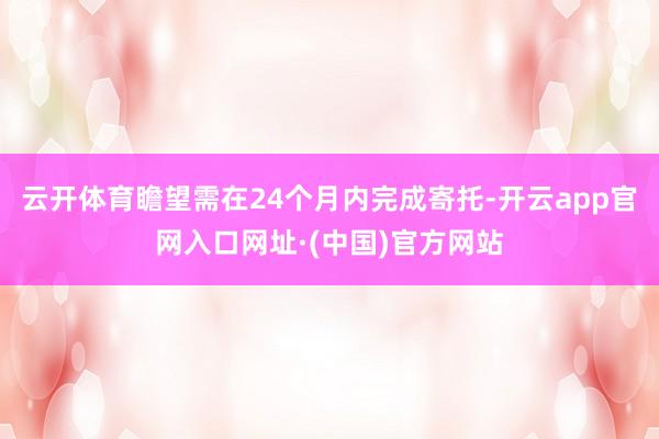云开体育瞻望需在24个月内完成寄托-开云app官网入口网址·(中国)官方网站