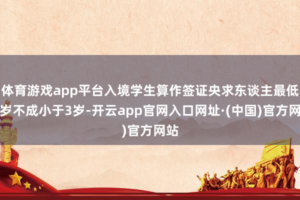 体育游戏app平台入境学生算作签证央求东谈主最低年岁不成小于3岁-开云app官网入口网址·(中国)官方网站
