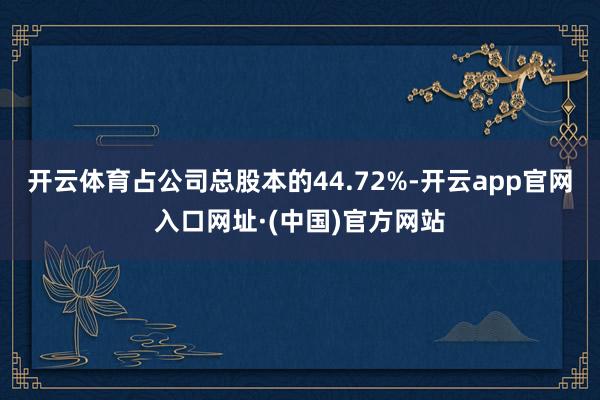 开云体育占公司总股本的44.72%-开云app官网入口网址·(中国)官方网站