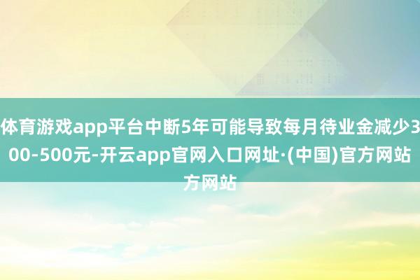 体育游戏app平台中断5年可能导致每月待业金减少300-500元-开云app官网入口网址·(中国)官方网站