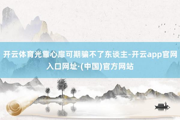 开云体育光靠心扉可期骗不了东谈主-开云app官网入口网址·(中国)官方网站