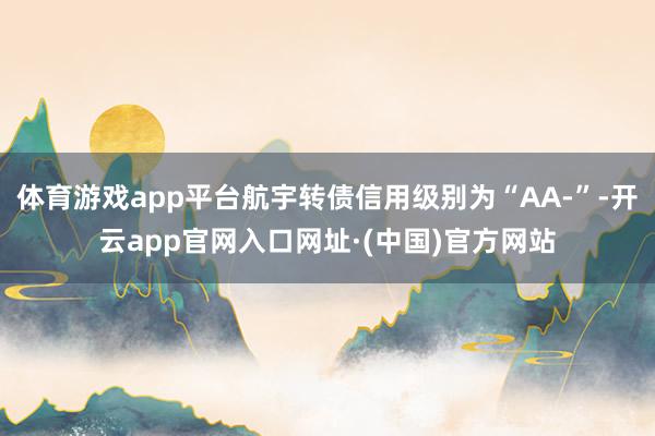 体育游戏app平台航宇转债信用级别为“AA-”-开云app官网入口网址·(中国)官方网站