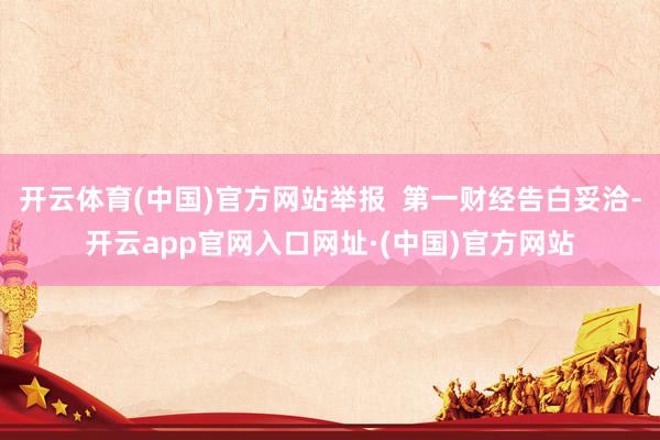 开云体育(中国)官方网站举报  第一财经告白妥洽-开云app官网入口网址·(中国)官方网站