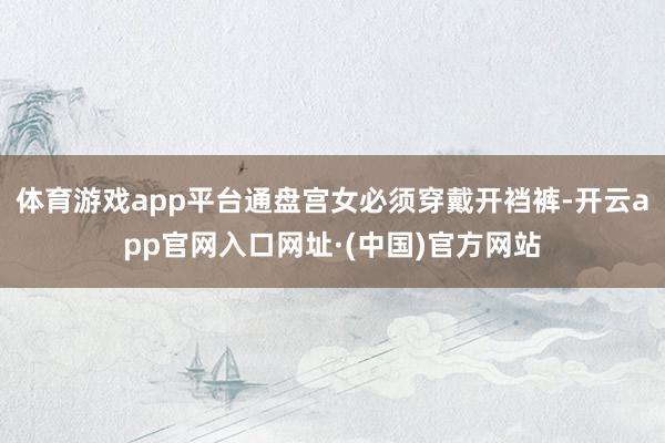 体育游戏app平台通盘宫女必须穿戴开裆裤-开云app官网入口网址·(中国)官方网站