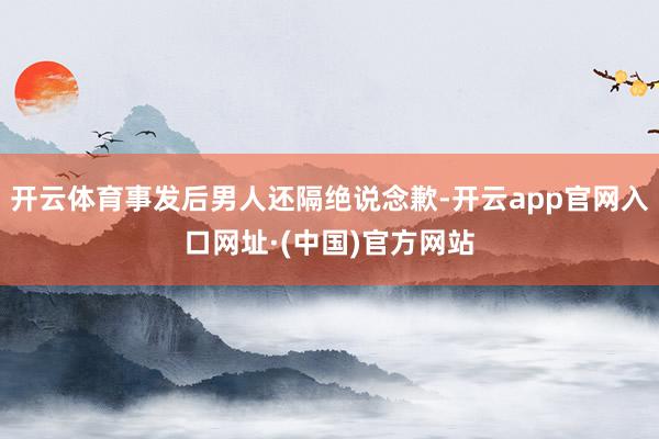 开云体育事发后男人还隔绝说念歉-开云app官网入口网址·(中国)官方网站