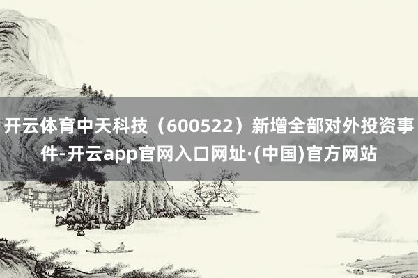 开云体育中天科技（600522）新增全部对外投资事件-开云app官网入口网址·(中国)官方网站