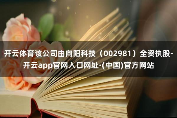 开云体育该公司由向阳科技（002981）全资执股-开云app官网入口网址·(中国)官方网站