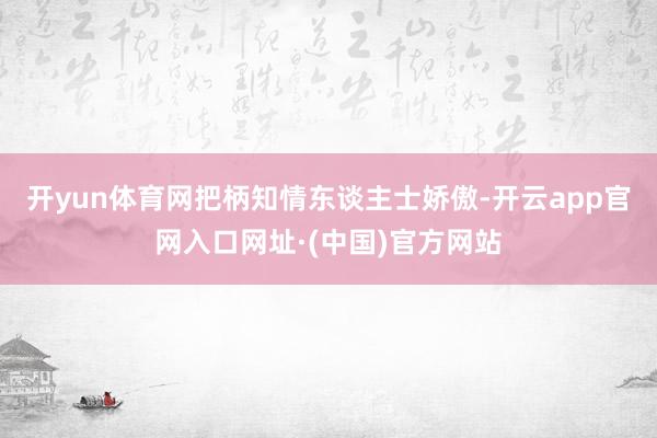 开yun体育网把柄知情东谈主士娇傲-开云app官网入口网址·(中国)官方网站