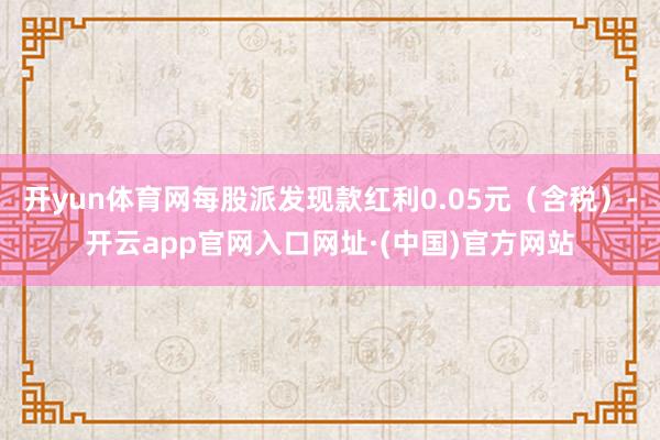 开yun体育网每股派发现款红利0.05元（含税）-开云app官网入口网址·(中国)官方网站